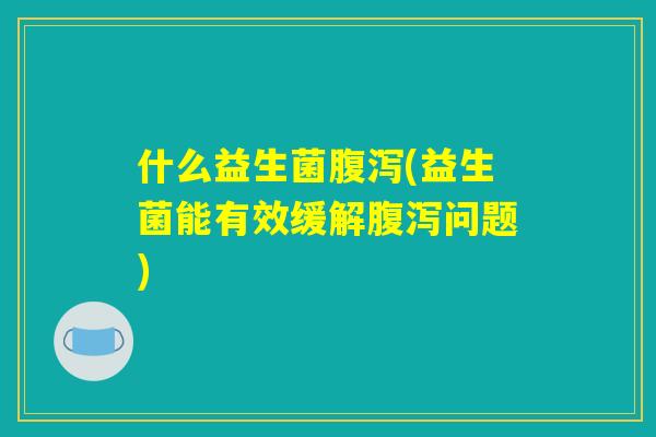 什么益生菌腹泻(益生菌能有效缓解腹泻问题)
