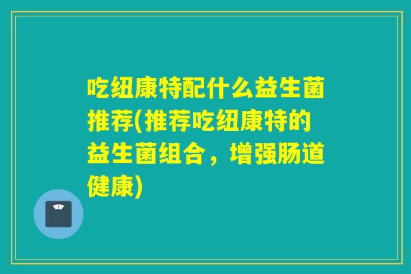 吃纽康特配什么益生菌推荐(推荐吃纽康特的益生菌组合，增强肠道健康)
