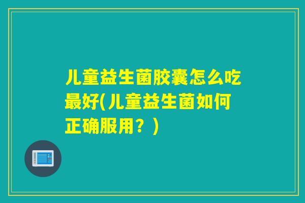 儿童益生菌胶囊怎么吃最好(儿童益生菌如何正确服用？)