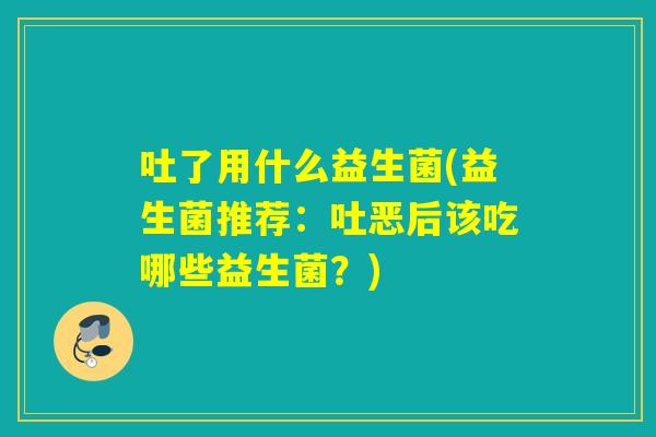 吐了用什么益生菌(益生菌推荐：吐恶后该吃哪些益生菌？)