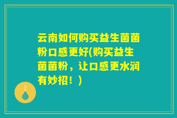 云南如何购买益生菌菌粉口感更好(购买益生菌菌粉，让口感更水润有妙招！)