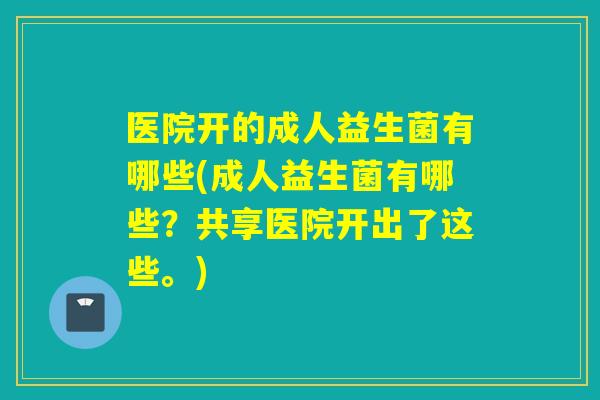 医院开的成人益生菌有哪些(成人益生菌有哪些？共享医院开出了这些。)