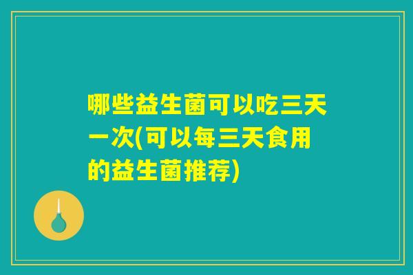 哪些益生菌可以吃三天一次(可以每三天食用的益生菌推荐)