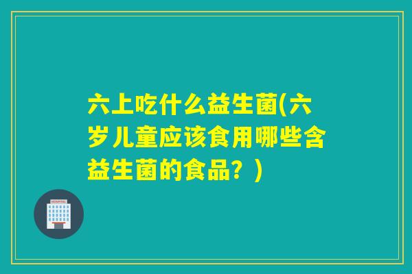 六上吃什么益生菌(六岁儿童应该食用哪些含益生菌的食品？)