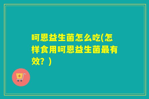 呵恩益生菌怎么吃(怎样食用呵恩益生菌最有效？)