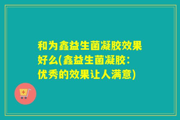 和为鑫益生菌凝胶效果好么(鑫益生菌凝胶：优秀的效果让人满意)