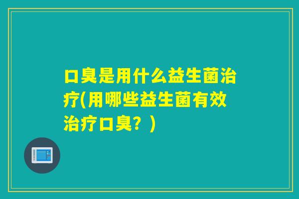 口臭是用什么益生菌治疗(用哪些益生菌有效治疗口臭？)