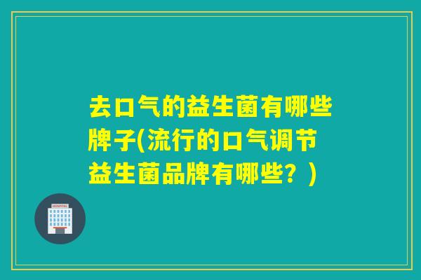 去口气的益生菌有哪些牌子(流行的口气调节益生菌品牌有哪些？)