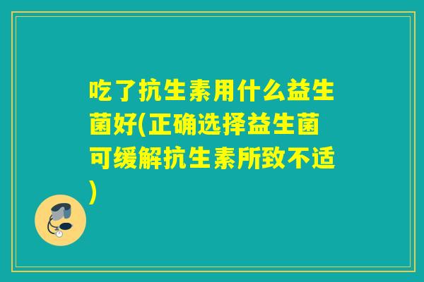 吃了抗生素用什么益生菌好(正确选择益生菌可缓解抗生素所致不适)