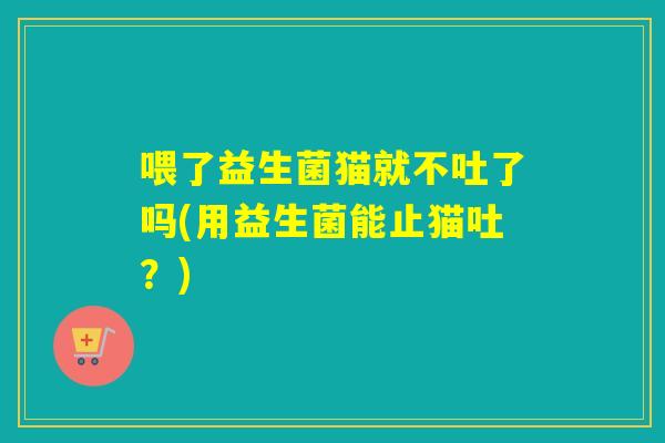 喂了益生菌猫就不吐了吗(用益生菌能止猫吐？)
