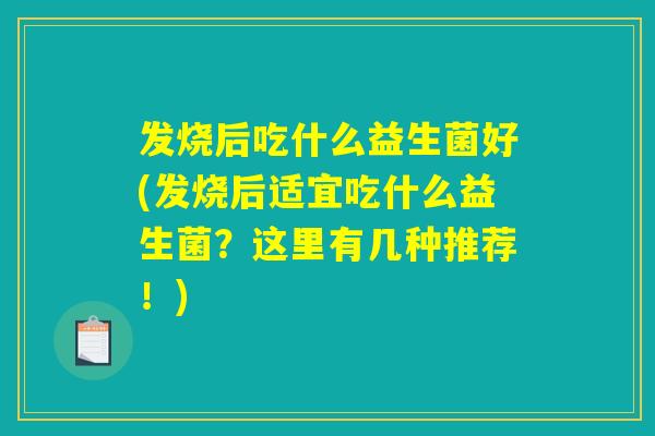 发烧后吃什么益生菌好(发烧后适宜吃什么益生菌？这里有几种推荐！)