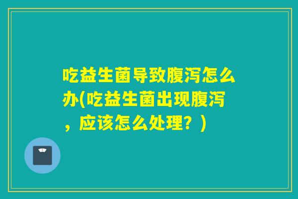 吃益生菌导致腹泻怎么办(吃益生菌出现腹泻，应该怎么处理？)