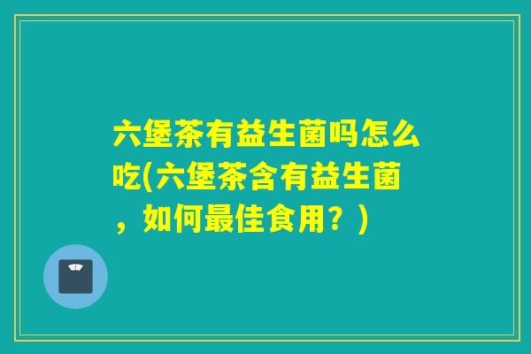 六堡茶有益生菌吗怎么吃(六堡茶含有益生菌，如何最佳食用？)