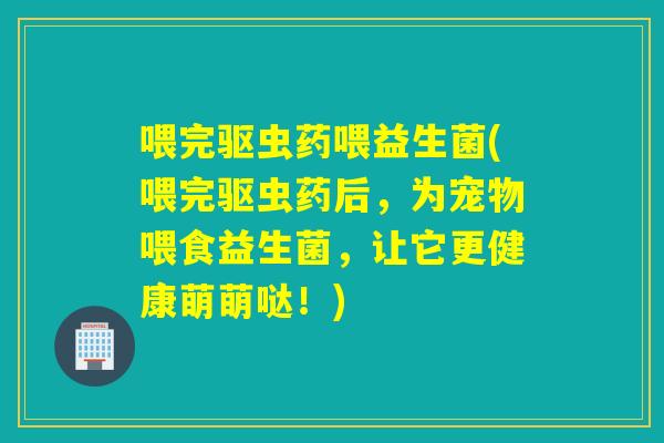 喂完驱虫药喂益生菌(喂完驱虫药后，为宠物喂食益生菌，让它更健康萌萌哒！)