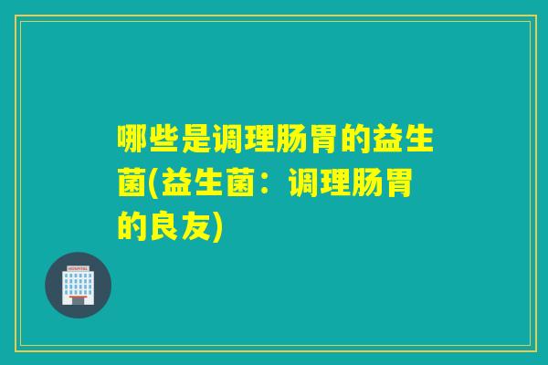 哪些是调理肠胃的益生菌(益生菌：调理肠胃的良友)