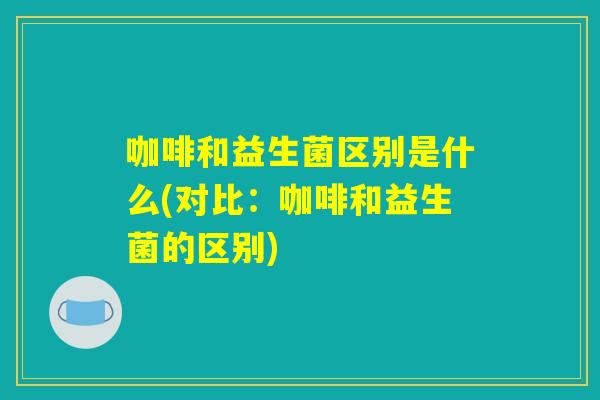咖啡和益生菌区别是什么(对比:咖啡和益生菌的区别) 咖啡和益生菌区别是什么(对比:咖啡和益生菌的区别)