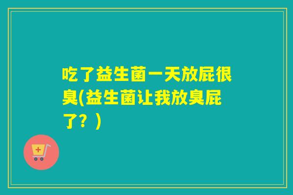 吃了益生菌一天放屁很臭(益生菌让我放臭屁了？)
