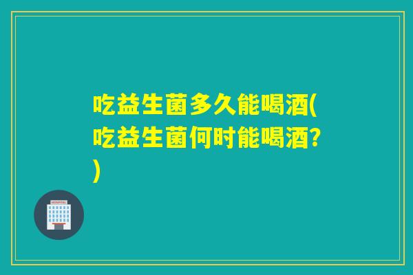 吃益生菌多久能喝酒(吃益生菌何时能喝酒？)