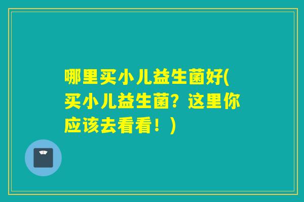 哪里买小儿益生菌好(买小儿益生菌？这里你应该去看看！)