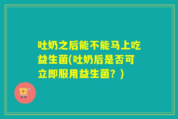 吐奶之后能不能马上吃益生菌(吐奶后是否可立即服用益生菌？)
