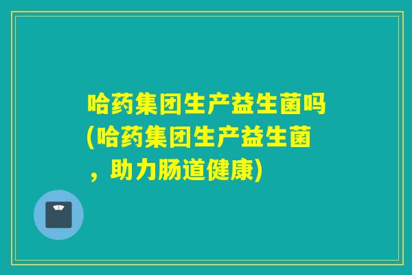 哈药集团生产益生菌吗(哈药集团生产益生菌，助力肠道健康)