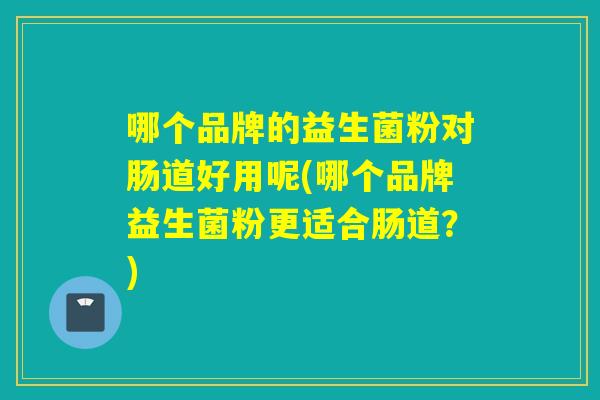 哪个品牌的益生菌粉对肠道好用呢(哪个品牌益生菌粉更适合肠道？)
