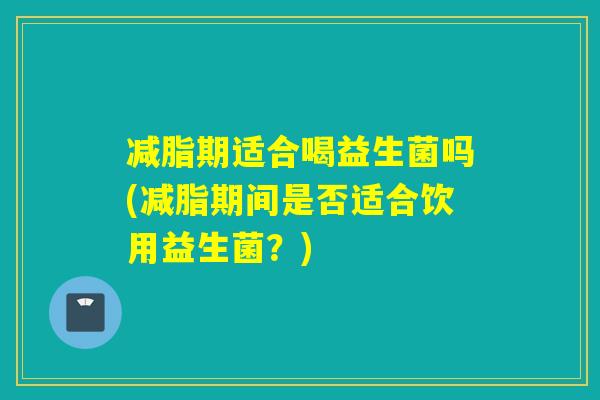 减脂期适合喝益生菌吗(减脂期间是否适合饮用益生菌？)