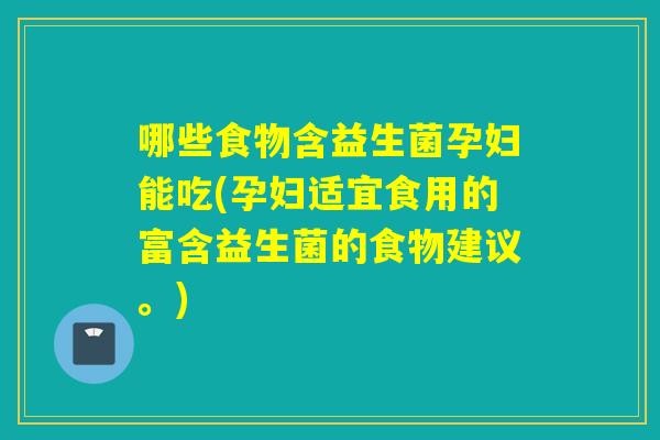 哪些食物含益生菌孕妇能吃(孕妇适宜食用的富含益生菌的食物建议。)
