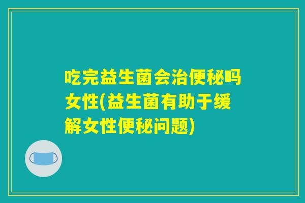 吃完益生菌会治便秘吗女性(益生菌有助于缓解女性便秘问题)