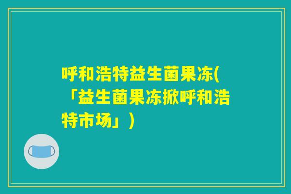 呼和浩特益生菌果冻(「益生菌果冻掀呼和浩特市场」)