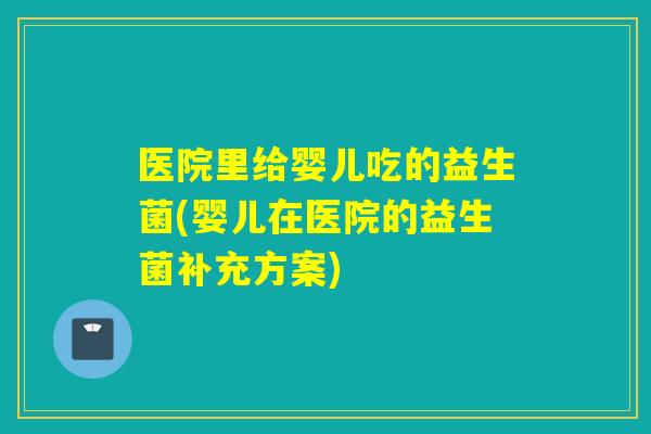 医院里给婴儿吃的益生菌(婴儿在医院的益生菌补充方案)