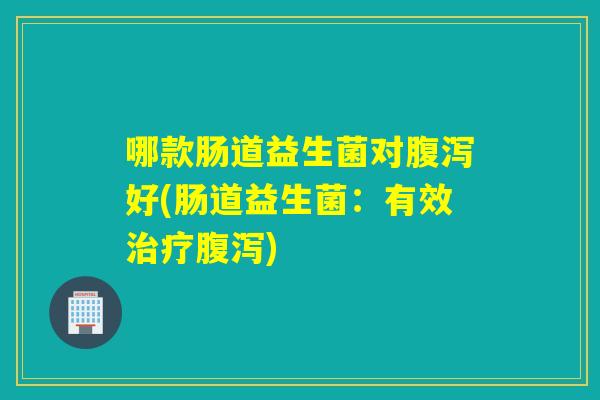 哪款肠道益生菌对腹泻好(肠道益生菌：有效治疗腹泻)