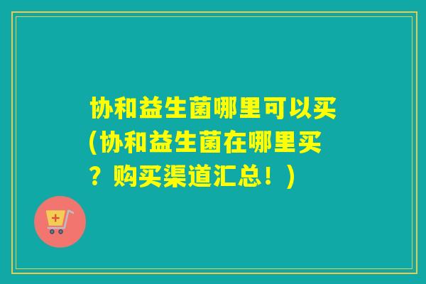 协和益生菌哪里可以买(协和益生菌在哪里买？购买渠道汇总！)