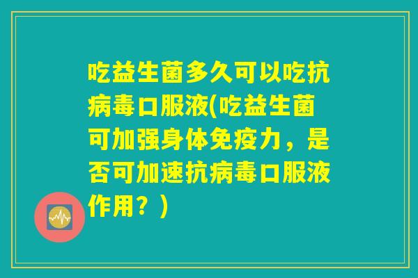吃益生菌多久可以吃抗病毒口服液(吃益生菌可加强身体免疫力，是否可加速抗病毒口服液作用？)