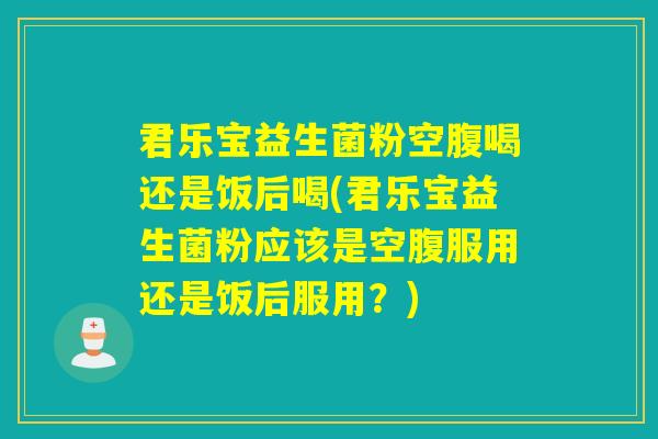 君乐宝益生菌粉空腹喝还是饭后喝(君乐宝益生菌粉应该是空腹服用还是饭后服用？)