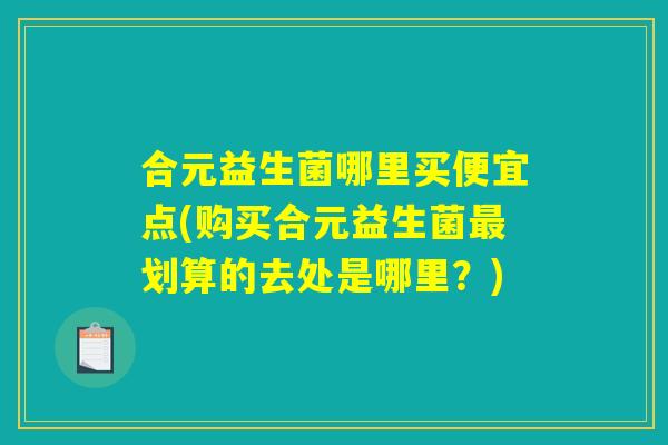 合元益生菌哪里买便宜点(购买合元益生菌最划算的去处是哪里？)