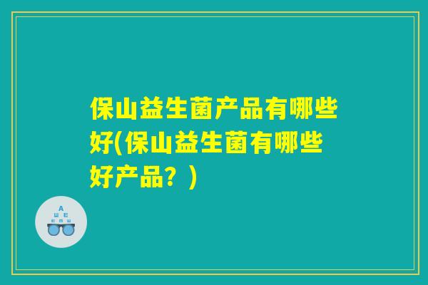 保山益生菌产品有哪些好(保山益生菌有哪些好产品？)