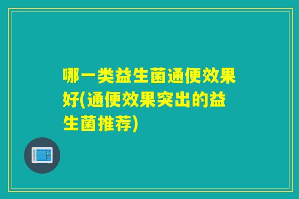 哪一类益生菌通便效果好(通便效果突出的益生菌推荐) 哪一类益生菌通便效果好(通便效果突出的益生菌推荐)