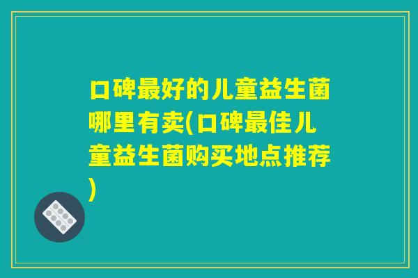 口碑最好的儿童益生菌哪里有卖(口碑最佳儿童益生菌购买地点推荐)