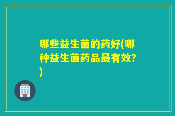 哪些益生菌的药好(哪种益生菌药品最有效？)
