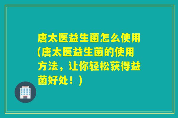 唐太医益生菌怎么使用(唐太医益生菌的使用方法，让你轻松获得益菌好处！)