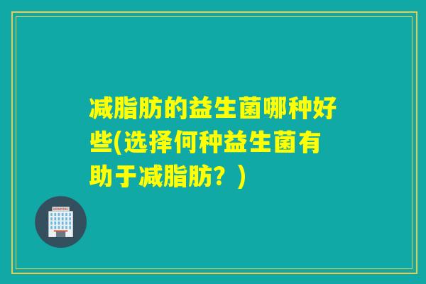减脂肪的益生菌哪种好些(选择何种益生菌有助于减脂肪？)