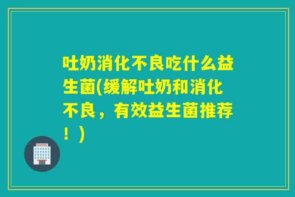 吐奶消化不良吃什么益生菌(缓解吐奶和消化不良，有效益生菌推荐！)