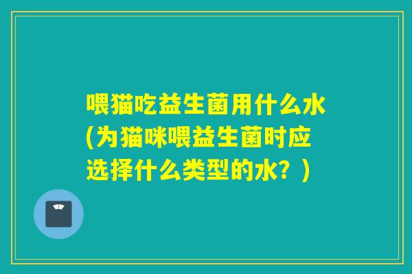 喂猫吃益生菌用什么水(为猫咪喂益生菌时应选择什么类型的水？)