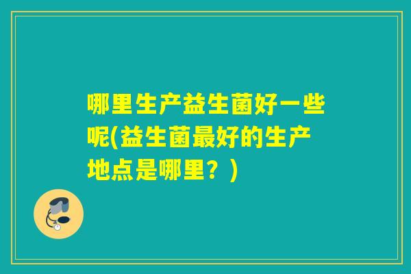 哪里生产益生菌好一些呢(益生菌最好的生产地点是哪里？)