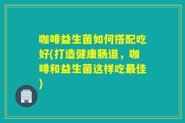 咖啡益生菌如何搭配吃好(打造健康肠道，咖啡和益生菌这样吃最佳)
