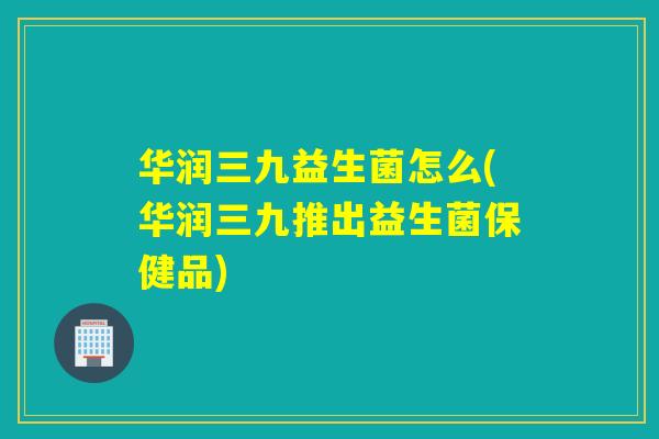 华润三九益生菌怎么(华润三九推出益生菌保健品)