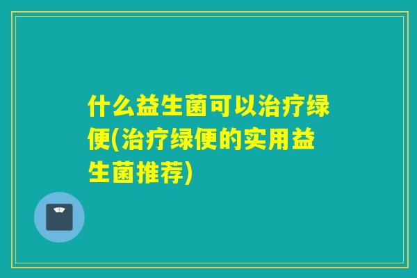 什么益生菌可以绿便(绿便的实用益生菌推荐) 什么益生菌可以绿便(绿便的实用益生菌推荐)