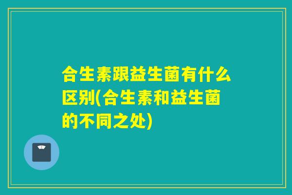 合生素跟益生菌有什么区别(合生素和益生菌的不同之处)