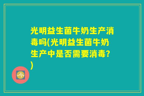 光明益生菌牛奶生产消毒吗(光明益生菌牛奶生产中是否需要消毒？)